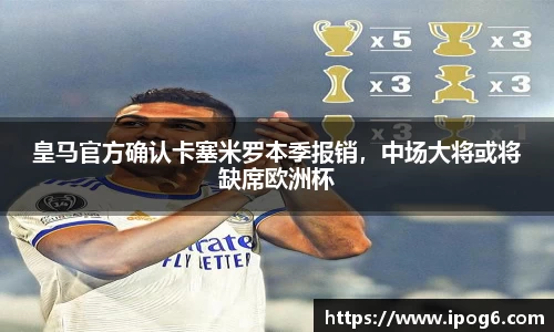 皇马官方确认卡塞米罗本季报销，中场大将或将缺席欧洲杯